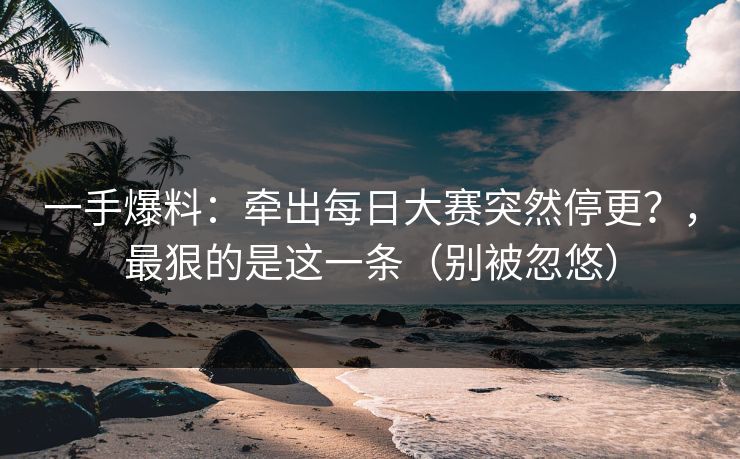 一手爆料：牵出每日大赛突然停更？，最狠的是这一条（别被忽悠）