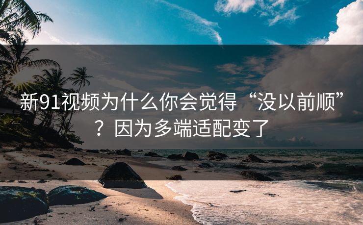 新91视频为什么你会觉得“没以前顺”？因为多端适配变了