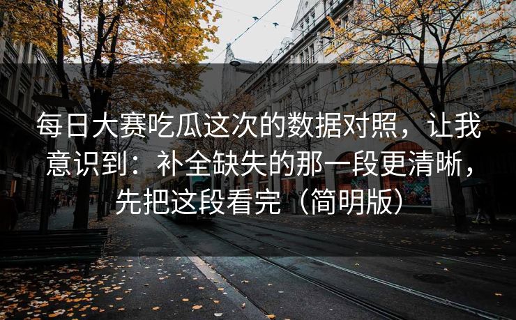 每日大赛吃瓜这次的数据对照，让我意识到：补全缺失的那一段更清晰，先把这段看完（简明版）