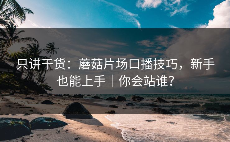 只讲干货:蘑菇片场口播技巧,新手也能上手|你会站谁? 只讲干货:蘑菇片场口播技巧,新手也能上手|你会站谁?