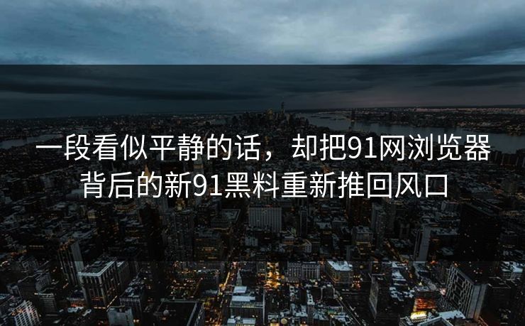 一段看似平静的话,却把91网浏览器背后的新91黑料重新推回风口 一段看似平静的话,却把91网浏览器背后的新91黑料重新推回风口
