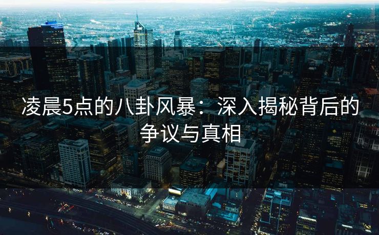 凌晨5点的八卦风暴:深入揭秘背后的争议与真相 凌晨5点的八卦风暴:深入揭秘背后的争议与真相