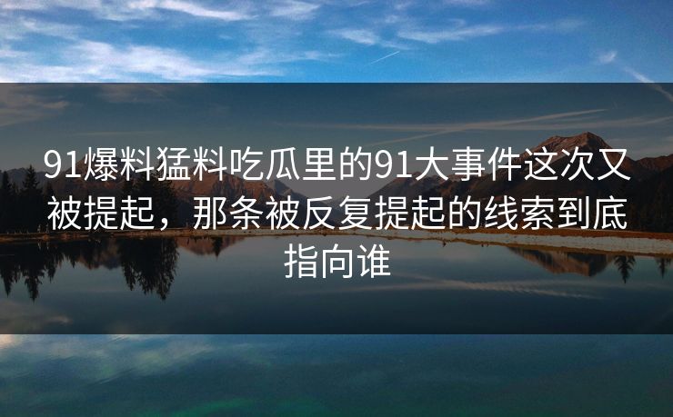 91爆料猛料吃瓜里的91大事件这次又被提起,那条被反复提起的线索到底指向谁 91爆料猛料吃瓜里的91大事件这次又被提起,那条被反复提起的线索到底指向谁